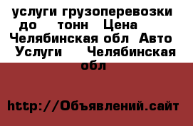 услуги грузоперевозки до 10 тонн › Цена ­ 1 - Челябинская обл. Авто » Услуги   . Челябинская обл.